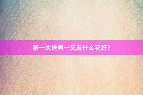 第一次送男一又友什么花好？